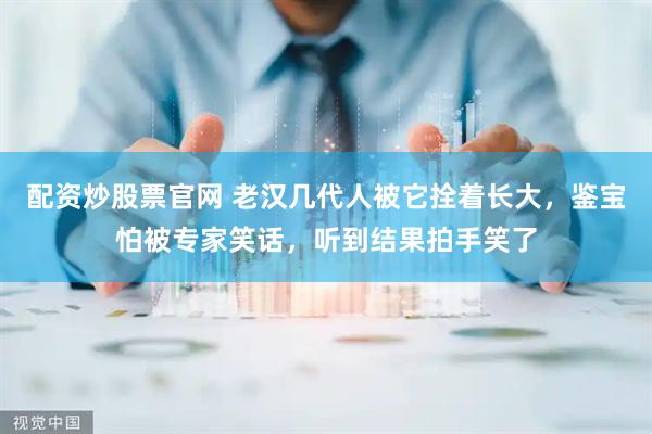 配资炒股票官网 老汉几代人被它拴着长大，鉴宝怕被专家笑话，听到结果拍手笑了