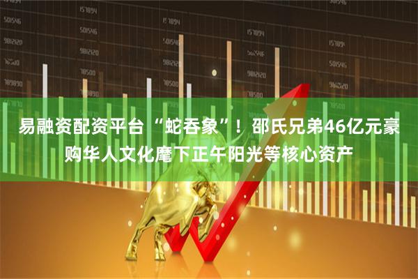 易融资配资平台 “蛇吞象”！邵氏兄弟46亿元豪购华人文化麾下正午阳光等核心资产
