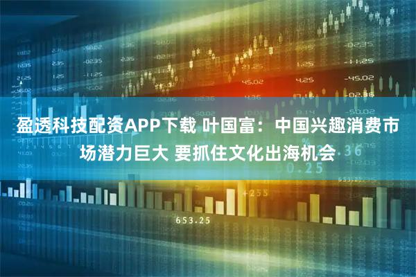 盈透科技配资APP下载 叶国富：中国兴趣消费市场潜力巨大 要抓住文化出海机会