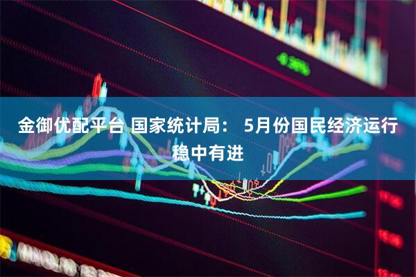 金御优配平台 国家统计局： 5月份国民经济运行稳中有进