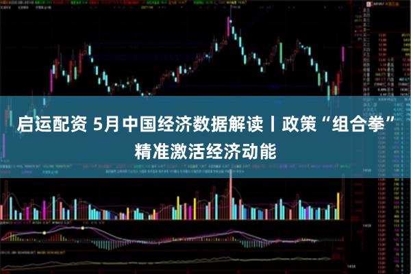 启运配资 5月中国经济数据解读丨政策“组合拳”精准激活经济动能