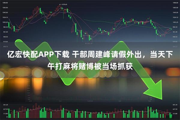 亿宏快配APP下载 干部周建峰请假外出，当天下午打麻将赌博被当场抓获