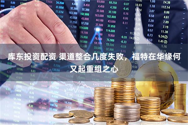 库东投资配资 渠道整合几度失败，福特在华缘何又起重组之心