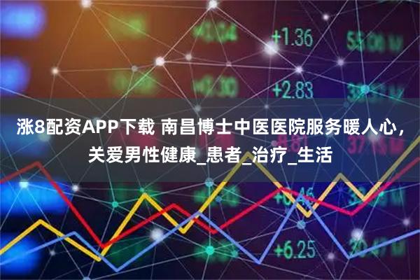 涨8配资APP下载 南昌博士中医医院服务暖人心，关爱男性健康_患者_治疗_生活
