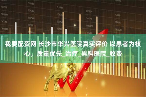 我要配资网 长沙市华兴医院真实评价 以患者为核心，质量优先_治疗_男科医院_收费