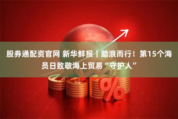 股券通配资官网 新华鲜报｜踏浪而行！第15个海员日致敬海上贸易“守护人”
