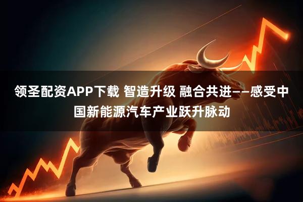 领圣配资APP下载 智造升级 融合共进——感受中国新能源汽车产业跃升脉动