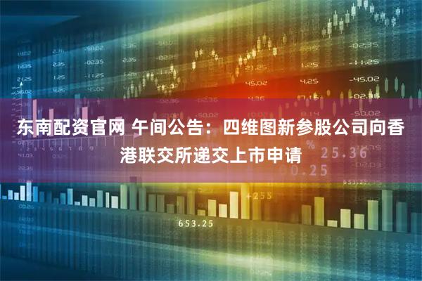 东南配资官网 午间公告：四维图新参股公司向香港联交所递交上市申请