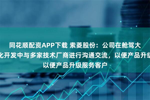 同花顺配资APP下载 索菱股份：公司在舱驾大模型智能化开发中与多家技术厂商进行沟通交流，以便产品升级服务客户