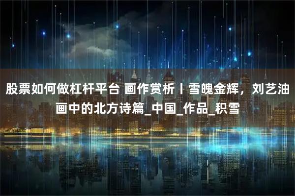 股票如何做杠杆平台 画作赏析丨雪魄金辉，刘艺油画中的北方诗篇_中国_作品_积雪