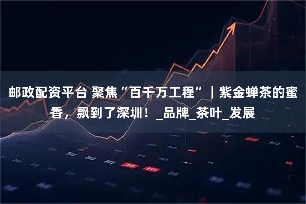 邮政配资平台 聚焦“百千万工程”｜紫金蝉茶的蜜香，飘到了深圳！_品牌_茶叶_发展