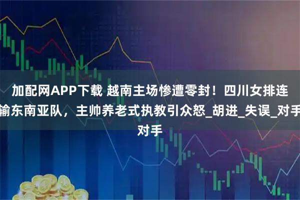 加配网APP下载 越南主场惨遭零封！四川女排连输东南亚队，主帅养老式执教引众怒_胡进_失误_对手