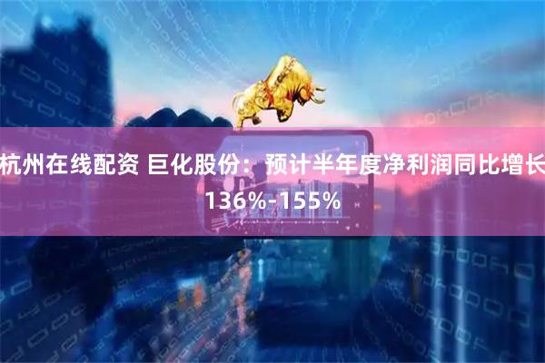 杭州在线配资 巨化股份：预计半年度净利润同比增长136%-155%