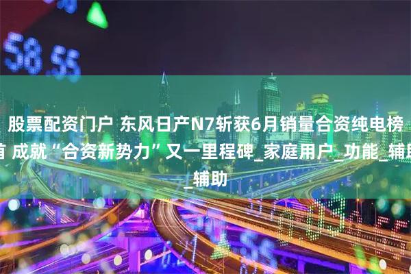 股票配资门户 东风日产N7斩获6月销量合资纯电榜首 成就“合资新势力”又一里程碑_家庭用户_功能_辅助