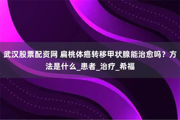 武汉股票配资网 扁桃体癌转移甲状腺能治愈吗？方法是什么_患者_治疗_希福
