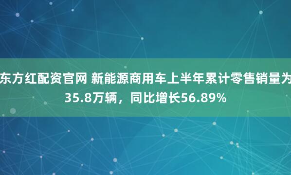 东方红配资官网 新能源商用车上半年累计零售销量为35.8万辆，同比增长56.89%