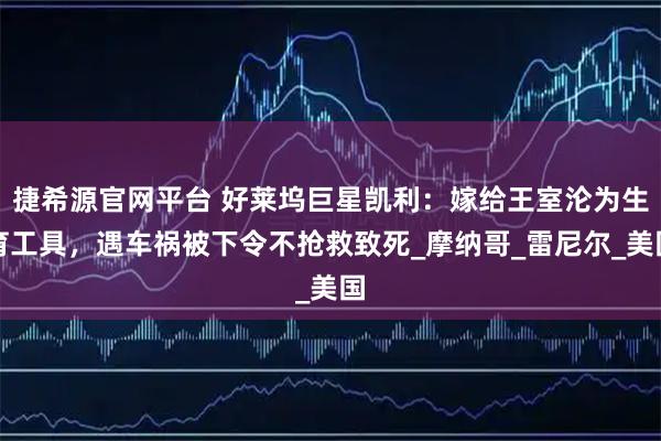 捷希源官网平台 好莱坞巨星凯利：嫁给王室沦为生育工具，遇车祸被下令不抢救致死_摩纳哥_雷尼尔_美国