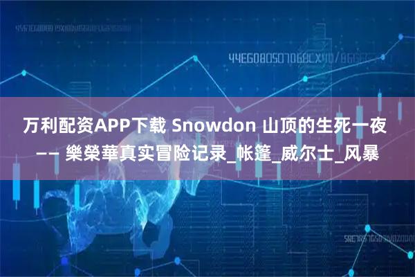 万利配资APP下载 Snowdon 山顶的生死一夜 —— 樂榮華真实冒险记录_帐篷_威尔士_风暴
