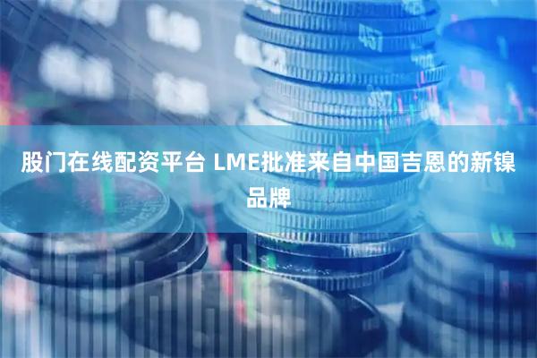 股门在线配资平台 LME批准来自中国吉恩的新镍品牌