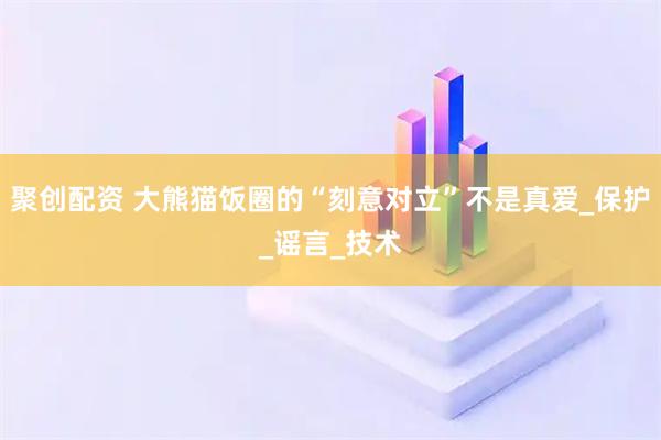 聚创配资 大熊猫饭圈的“刻意对立”不是真爱_保护_谣言_技术