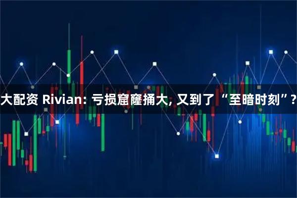 大配资 Rivian: 亏损窟窿捅大, 又到了 “至暗时刻”?