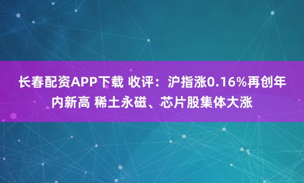 长春配资APP下载 收评：沪指涨0.16%再创年内新高 稀土永磁、芯片股集体大涨