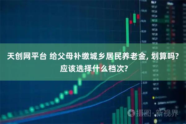 天创网平台 给父母补缴城乡居民养老金, 划算吗? 应该选择什么档次?