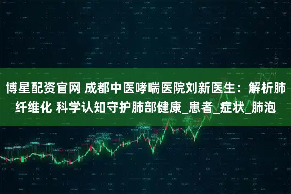 博星配资官网 成都中医哮喘医院刘新医生：解析肺纤维化 科学认知守护肺部健康_患者_症状_肺泡