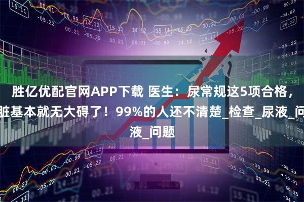 胜亿优配官网APP下载 医生：尿常规这5项合格，肾脏基本就无大碍了！99%的人还不清楚_检查_尿液_问题