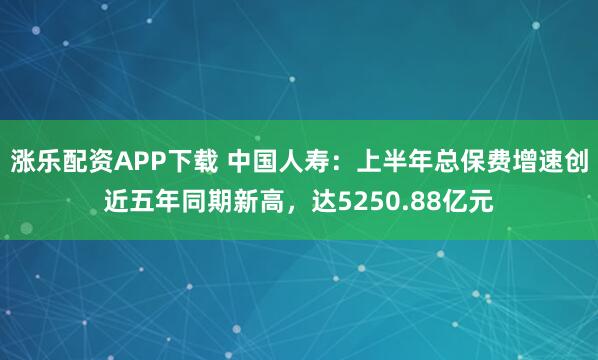 涨乐配资APP下载 中国人寿：上半年总保费增速创近五年同期新高，达5250.88亿元