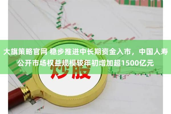 大旗策略官网 稳步推进中长期资金入市，中国人寿公开市场权益规模较年初增加超1500亿元
