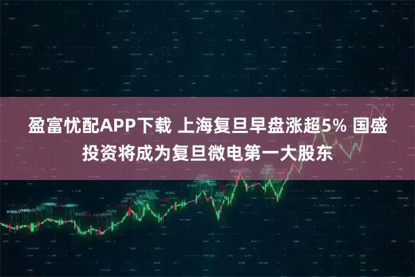 盈富忧配APP下载 上海复旦早盘涨超5% 国盛投资将成为复旦微电第一大股东
