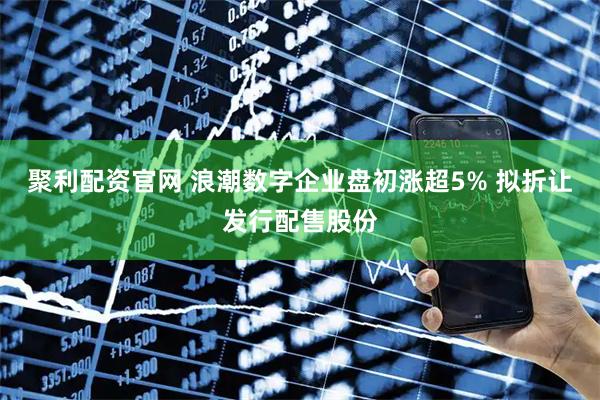 聚利配资官网 浪潮数字企业盘初涨超5% 拟折让发行配售股份