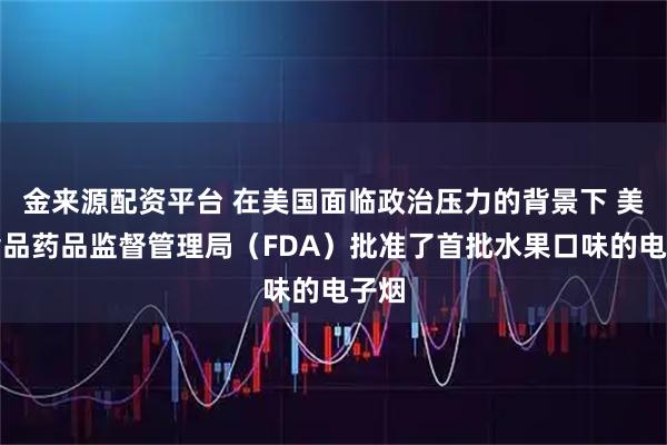 金来源配资平台 在美国面临政治压力的背景下 美国食品药品监督管理局（FDA）批准了首批水果口味的电子烟