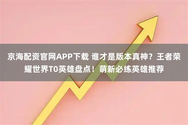 京海配资官网APP下载 谁才是版本真神？王者荣耀世界T0英雄盘点！萌新必练英雄推荐